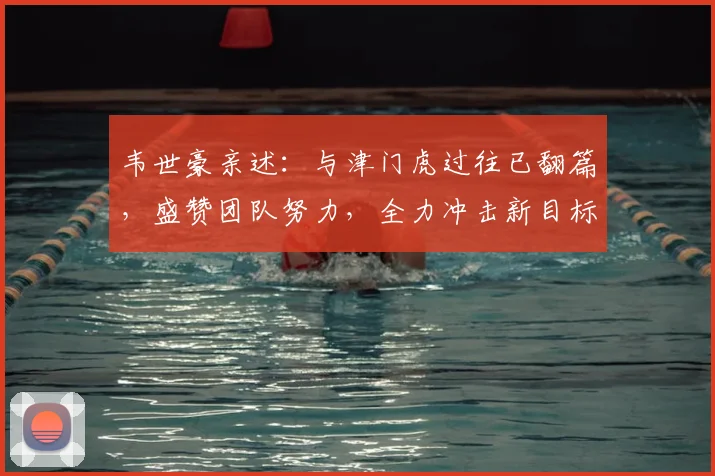 韦世豪亲述：与津门虎过往已翻篇，盛赞团队努力，全力冲击新目标