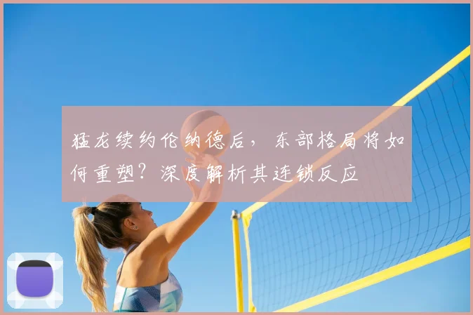 猛龙续约伦纳德后，东部格局将如何重塑？深度解析其连锁反应