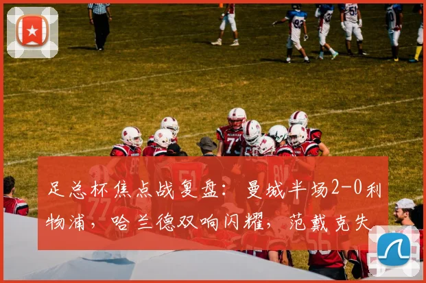 足总杯焦点战复盘：曼城半场2-0利物浦，哈兰德双响闪耀，范戴克失误成转折点