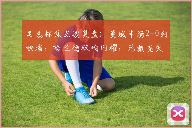足总杯焦点战复盘：曼城半场2-0利物浦，哈兰德双响闪耀，范戴克失误成转折点