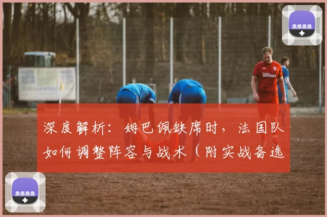 深度解析：姆巴佩缺席时，法国队如何调整阵容与战术（附实战备选方案）