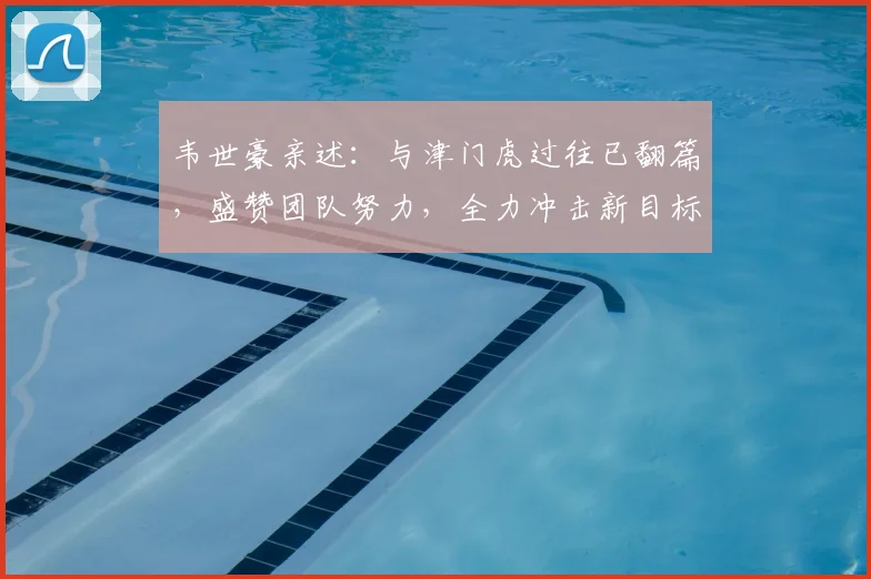 韦世豪亲述:与津门虎过往已翻篇,盛赞团队努力,全力冲击新目标
