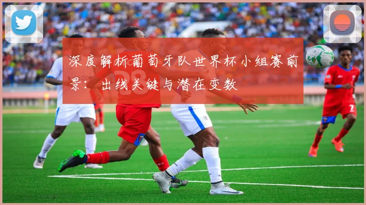 深度解析葡萄牙队世界杯小组赛前景：出线关键与潜在变数